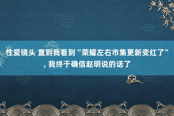 性爱镜头 直到我看到“荣耀左右市集更新变红了”， 我终于确信赵明说的话了