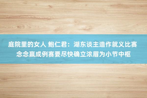 庭院里的女人 鲍仁君：湖东谈主造作就义比赛 念念赢成例赛要尽快确立浓眉为小节中枢