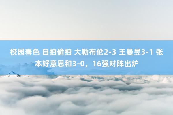 校园春色 自拍偷拍 大勒布伦2-3 王曼昱3-1 张本好意思和3-0，16强对阵出炉