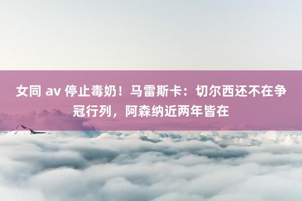 女同 av 停止毒奶！马雷斯卡：切尔西还不在争冠行列，阿森纳近两年皆在