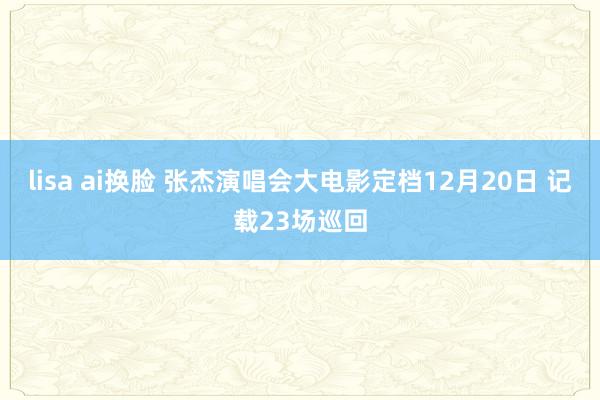 lisa ai换脸 张杰演唱会大电影定档12月20日 记载23场巡回