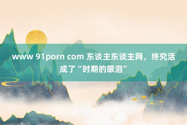 www 91porn com 东谈主东谈主网，终究活成了“时期的眼泪”