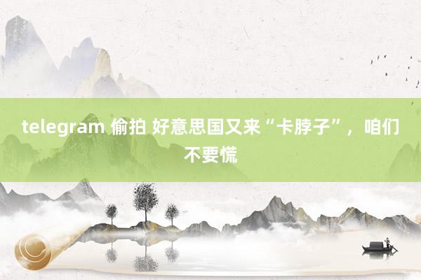 telegram 偷拍 好意思国又来“卡脖子”，咱们不要慌