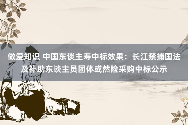 做爱知识 中国东谈主寿中标效果：长江禁捕国法及补助东谈主员团体或然险采购中标公示