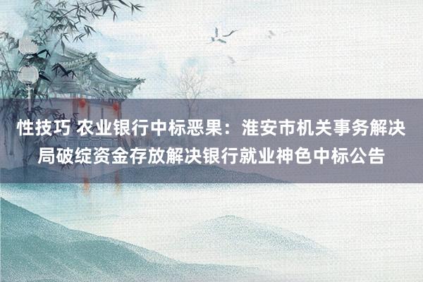 性技巧 农业银行中标恶果：淮安市机关事务解决局破绽资金存放解决银行就业神色中标公告