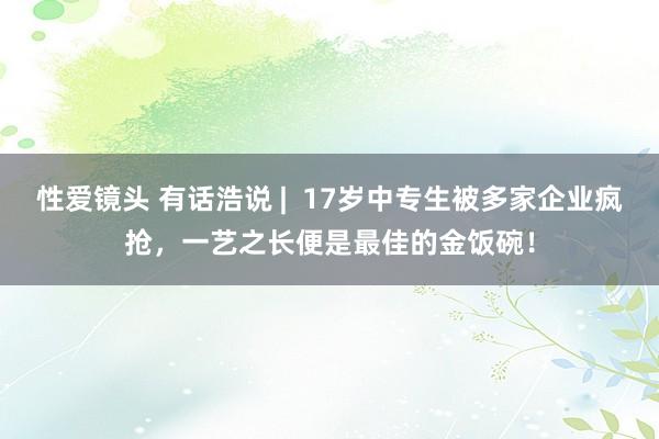 性爱镜头 有话浩说 |  17岁中专生被多家企业疯抢，一艺之长便是最佳的金饭碗！