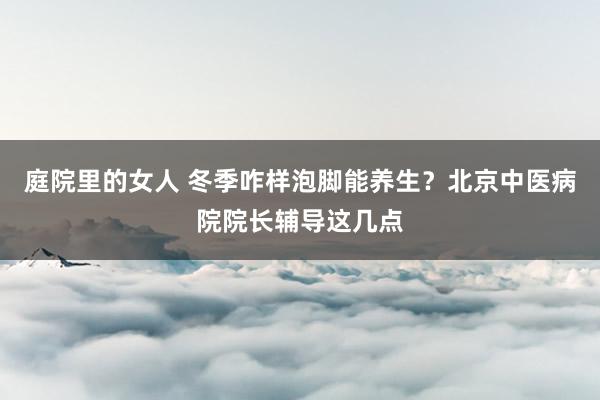 庭院里的女人 冬季咋样泡脚能养生？北京中医病院院长辅导这几点