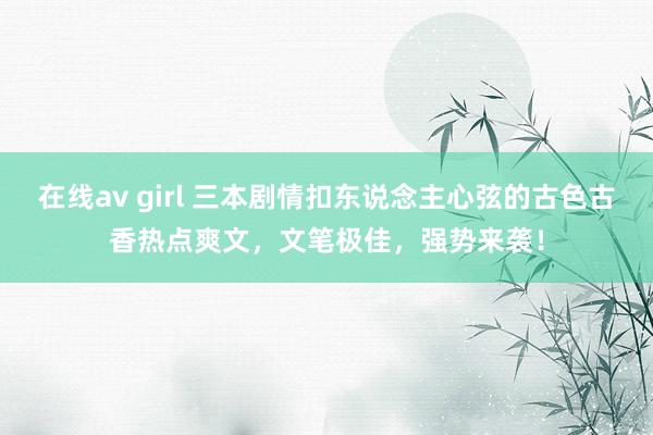 在线av girl 三本剧情扣东说念主心弦的古色古香热点爽文，文笔极佳，强势来袭！