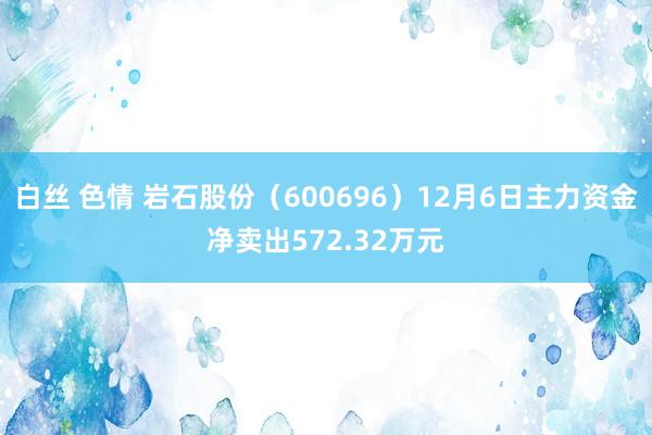 白丝 色情 岩石股份（600696）12月6日主力资金净卖出572.32万元