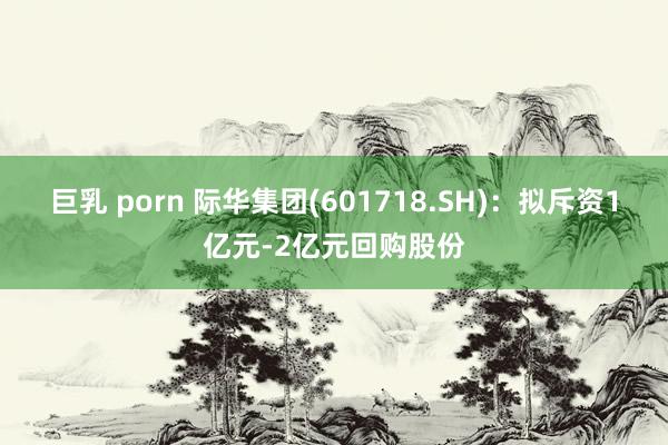 巨乳 porn 际华集团(601718.SH)：拟斥资1亿元-2亿元回购股份