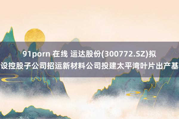 91porn 在线 运达股份(300772.SZ)拟投设控股子公司招运新材料公司投建太平湾叶片出产基地