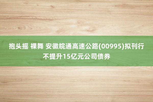 抱头摇 裸舞 安徽皖通高速公路(00995)拟刊行不提升15亿元公司债券