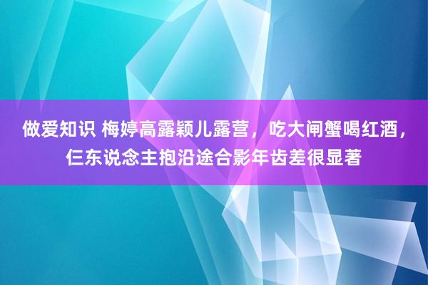 做爱知识 梅婷高露颖儿露营，吃大闸蟹喝红酒，仨东说念主抱沿途合影年齿差很显著