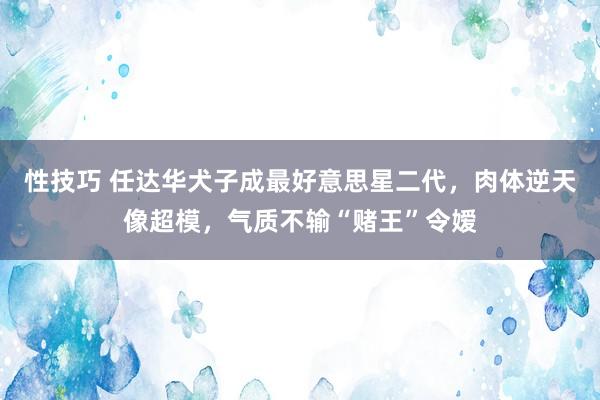 性技巧 任达华犬子成最好意思星二代，肉体逆天像超模，气质不输“赌王”令嫒