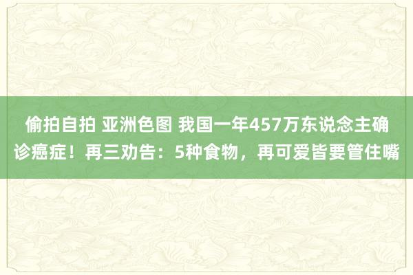 偷拍自拍 亚洲色图 我国一年457万东说念主确诊癌症！再三劝告：5种食物，再可爱皆要管住嘴