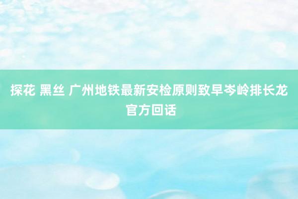 探花 黑丝 广州地铁最新安检原则致早岑岭排长龙 官方回话