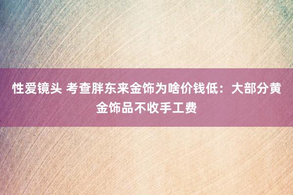 性爱镜头 考查胖东来金饰为啥价钱低：大部分黄金饰品不收手工费