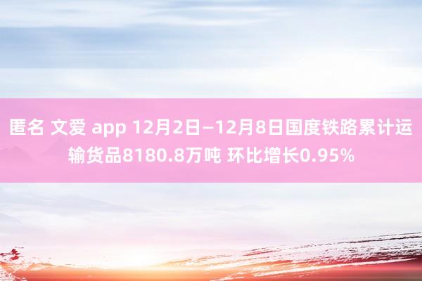 匿名 文爱 app 12月2日—12月8日国度铁路累计运输货品8180.8万吨 环比增长0.95%