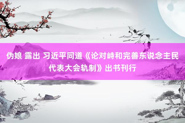 伪娘 露出 习近平同道《论对峙和完善东说念主民代表大会轨制》出书刊行