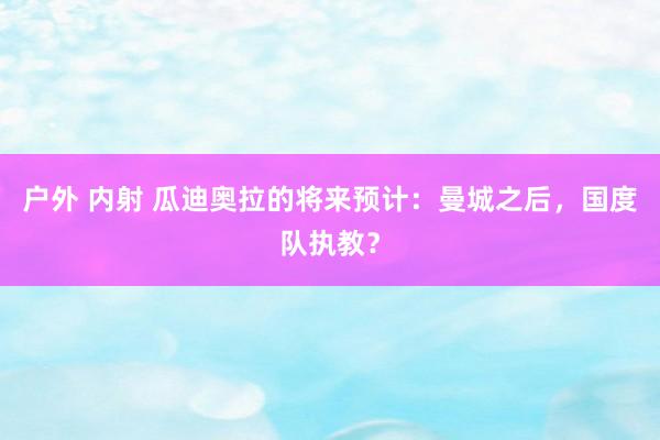 户外 内射 瓜迪奥拉的将来预计：曼城之后，国度队执教？