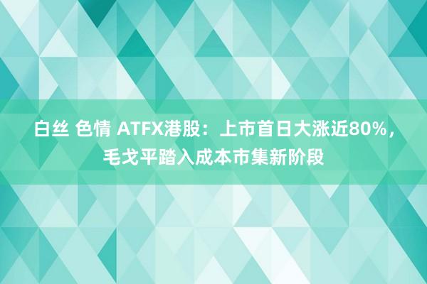 白丝 色情 ATFX港股：上市首日大涨近80%，毛戈平踏入成本市集新阶段