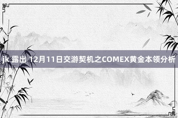 jk 露出 12月11日交游契机之COMEX黄金本领分析