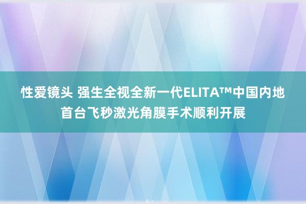 性爱镜头 强生全视全新一代ELITA™中国内地首台飞秒激光角膜手术顺利开展