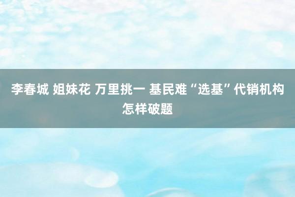 李春城 姐妹花 万里挑一 基民难“选基”代销机构怎样破题