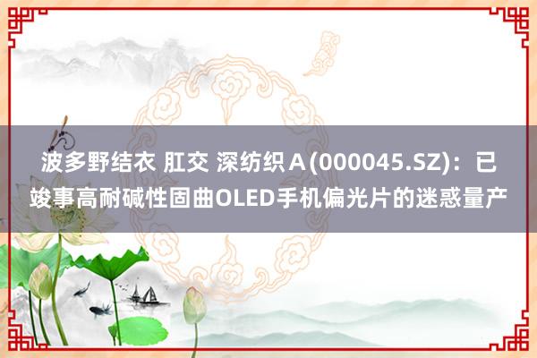 波多野结衣 肛交 深纺织Ａ(000045.SZ)：已竣事高耐碱性固曲OLED手机偏光片的迷惑量产