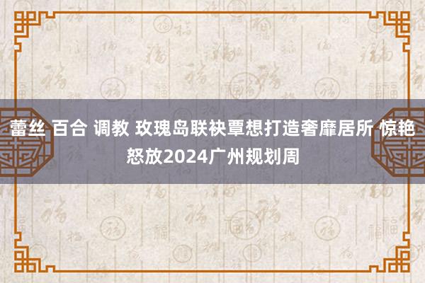 蕾丝 百合 调教 玫瑰岛联袂覃想打造奢靡居所 惊艳怒放2024广州规划周