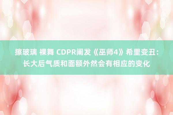 擦玻璃 裸舞 CDPR阐发《巫师4》希里变丑：长大后气质和面额外然会有相应的变化