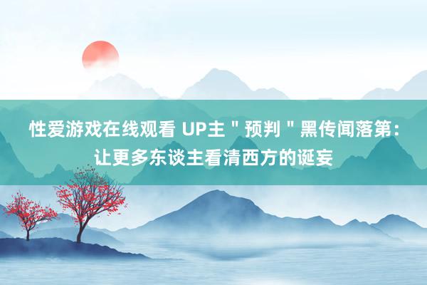 性爱游戏在线观看 UP主＂预判＂黑传闻落第：让更多东谈主看清西方的诞妄