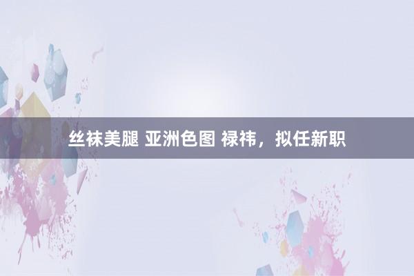 丝袜美腿 亚洲色图 禄祎，拟任新职