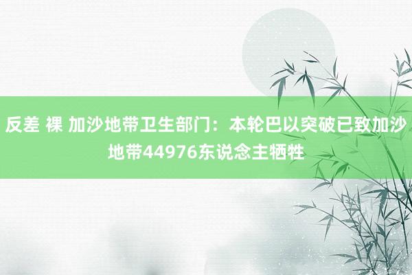 反差 裸 加沙地带卫生部门：本轮巴以突破已致加沙地带44976东说念主牺牲