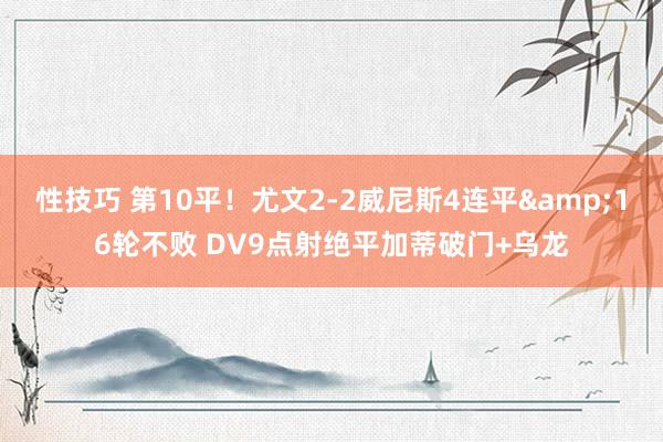 性技巧 第10平！尤文2-2威尼斯4连平&16轮不败 DV9点射绝平加蒂破门+乌龙