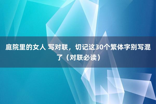 庭院里的女人 写对联，切记这30个繁体字别写混了（对联必读）