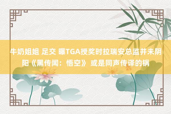 牛奶姐姐 足交 曝TGA授奖时拉瑞安总监并未阴阳《黑传闻：悟空》 或是同声传译的锅