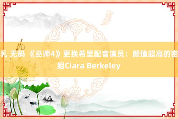 巨乳 无码 《巫师4》更换希里配音演员：颜值超高的密斯姐Ciara Berkeley