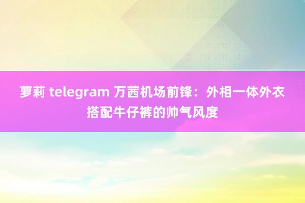 萝莉 telegram 万茜机场前锋：外相一体外衣搭配牛仔裤的帅气风度