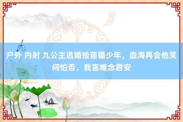 户外 内射 九公主逃婚捡苗疆少年，血海再会他笑问怕否，我言唯念君安