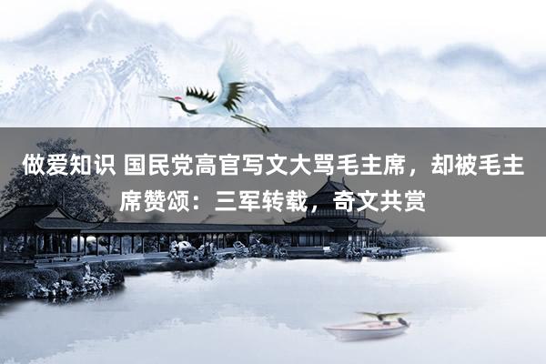 做爱知识 国民党高官写文大骂毛主席，却被毛主席赞颂：三军转载，奇文共赏