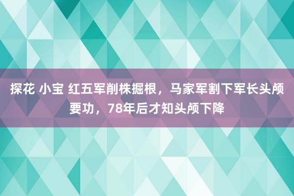 探花 小宝 红五军削株掘根，马家军割下军长头颅要功，78年后才知头颅下降