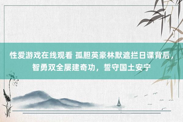 性爱游戏在线观看 孤胆英豪林默遮拦日谍背后，智勇双全屡建奇功，誓守国土安宁