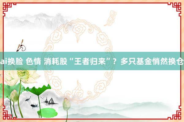 ai换脸 色情 消耗股“王者归来”？多只基金悄然换仓