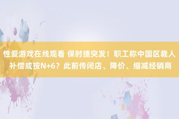 性爱游戏在线观看 保时捷突发！职工称中国区裁人 补偿或按N+6？此前传闭店、降价、缩减经销商