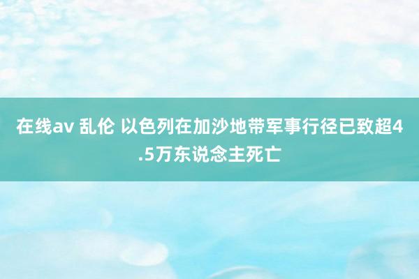 在线av 乱伦 以色列在加沙地带军事行径已致超4.5万东说念主死亡