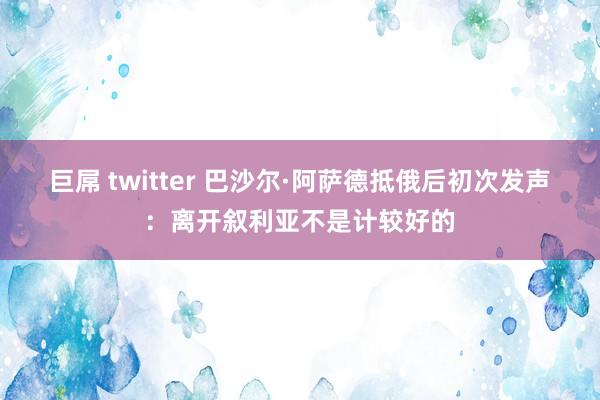 巨屌 twitter 巴沙尔·阿萨德抵俄后初次发声：离开叙利亚不是计较好的