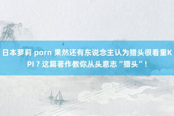 日本萝莉 porn 果然还有东说念主认为猎头很看重KPI ? 这篇著作教你从头意志“猎头”!