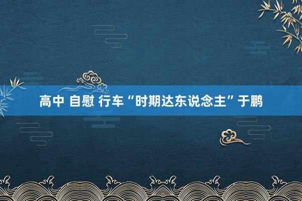 高中 自慰 行车“时期达东说念主”于鹏