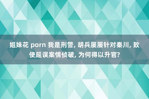 姐妹花 porn 我是刑警， 胡兵屡屡针对秦川， 致使延误案情侦破， 为何得以升官?